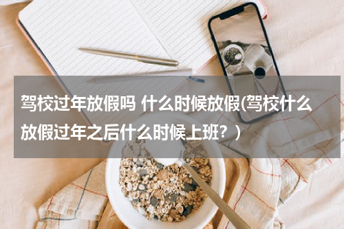 驾校过年放假吗 什么时候放假(驾校什么放假过年之后什么时候上班？)