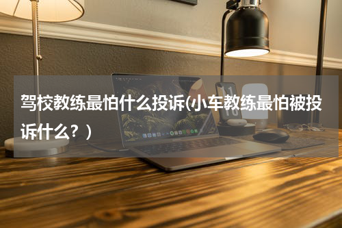 驾校教练最怕什么投诉(小车教练最怕被投诉什么？)