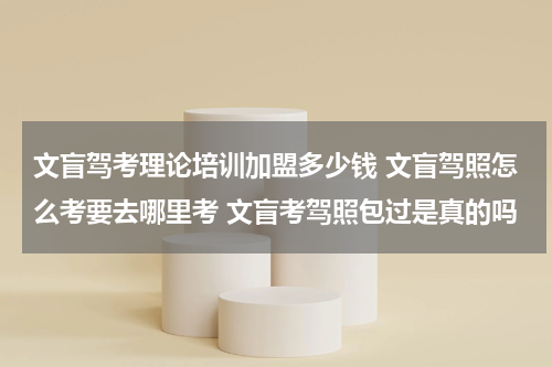 文盲驾考理论培训加盟多少钱 文盲驾照怎么考要去哪里考 文盲考驾照包过是真的吗