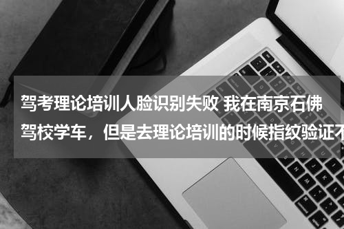 驾考理论培训人脸识别失败 我在南京石佛驾校学车，但是去理论培训的时候指纹验证不了，要不要去重新录的？
