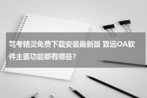 驾考精灵免费下载安装最新版 致远OA软件主要功能都有哪些？