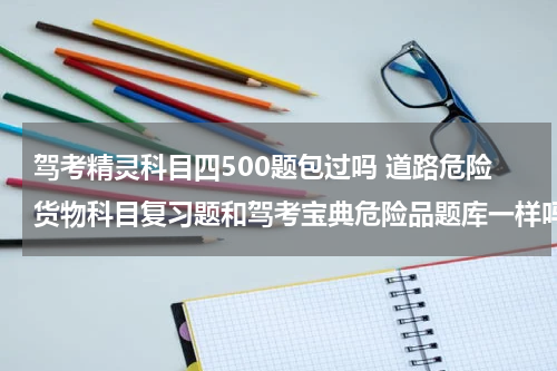 驾考精灵科目四500题包过吗 道路危险货物科目复习题和驾考宝典危险品题库一样吗？