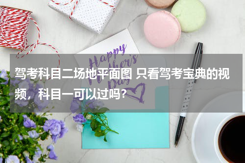 驾考科目二场地平面图 只看驾考宝典的视频，科目一可以过吗？