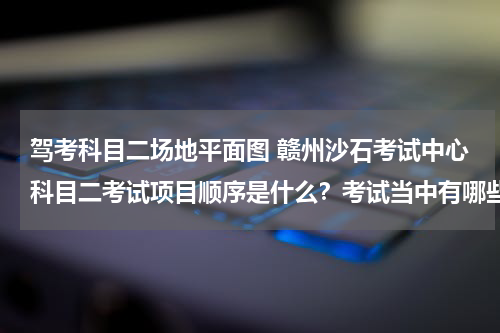 驾考科目二场地平面图 赣州沙石考试中心科目二考试项目顺序是什么？考试当中有哪些注意事项？如若方便请提供一张场地分布平面图