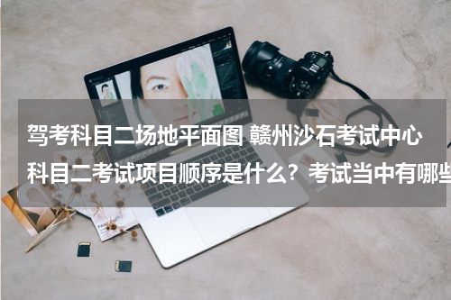 驾考科目二场地平面图 赣州沙石考试中心科目二考试项目顺序是什么？考试当中有哪些注意事项？如若方便请提供一张场地分布平面图