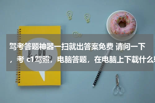 驾考答题神器一扫就出答案免费 请问一下，考 c1驾照，电脑答题，在电脑上下载什么软件能有这些题目，谢谢
