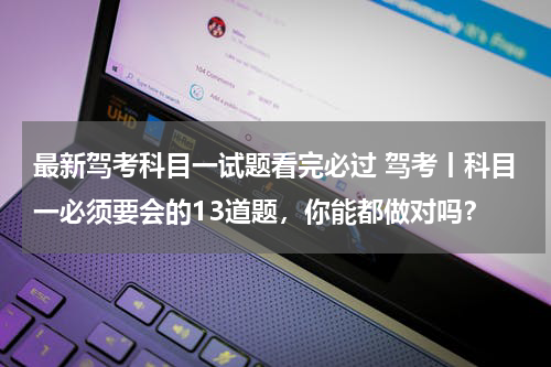 最新驾考科目一试题看完必过 驾考丨科目一必须要会的13道题，你能都做对吗？