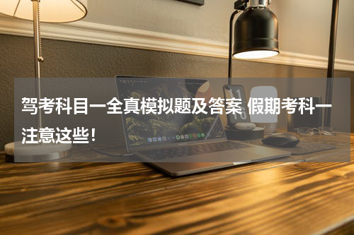驾考科目一全真模拟题及答案 假期考科一注意这些！