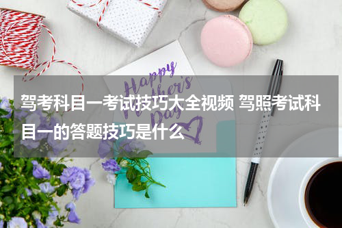 驾考科目一考试技巧大全视频 驾照考试科目一的答题技巧是什么