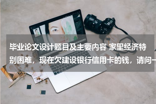 毕业论文设计题目及主要内容 家里经济特别困难，现在欠建设银行信用卡的钱，请问一下建设银行有减免政策吗