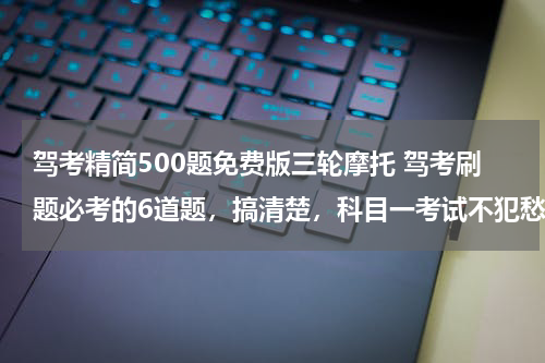 驾考精简500题免费版三轮摩托 驾考刷题必考的6道题，搞清楚，科目一考试不犯愁！