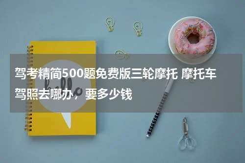 驾考精简500题免费版三轮摩托 摩托车驾照去哪办，要多少钱