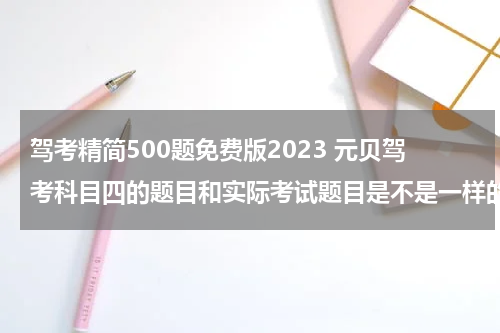 驾考精简500题免费版2023 元贝驾考科目四的题目和实际考试题目是不是一样的