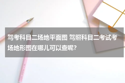 驾考科目二场地平面图 驾照科目二考试考场地形图在哪儿可以查呢？