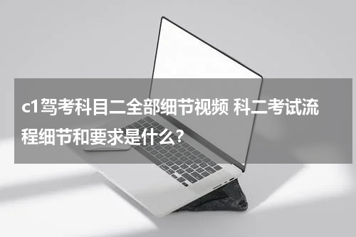 c1驾考科目二全部细节视频 科二考试流程细节和要求是什么？
