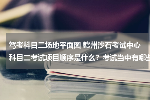 驾考科目二场地平面图 赣州沙石考试中心科目二考试项目顺序是什么？考试当中有哪些注意事项？如若方便请提供一张场地分布平面图