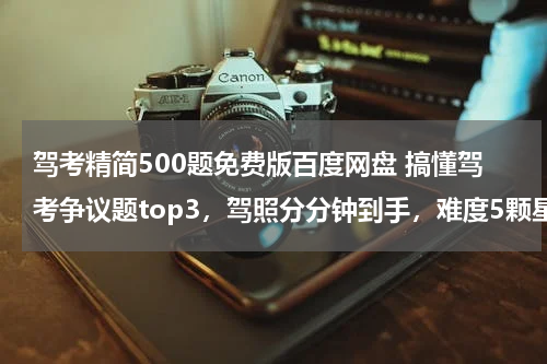 驾考精简500题免费版百度网盘 搞懂驾考争议题top3，驾照分分钟到手，难度5颗星~