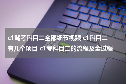 c1驾考科目二全部细节视频 c1科目二有几个项目 c1考科目二的流程及全过程