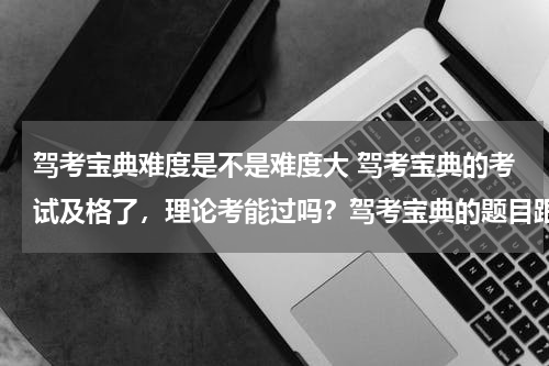 驾考宝典难度是不是难度大 驾考宝典的考试及格了，理论考能过吗？驾考宝典的题目跟考试题目的差别大不大？