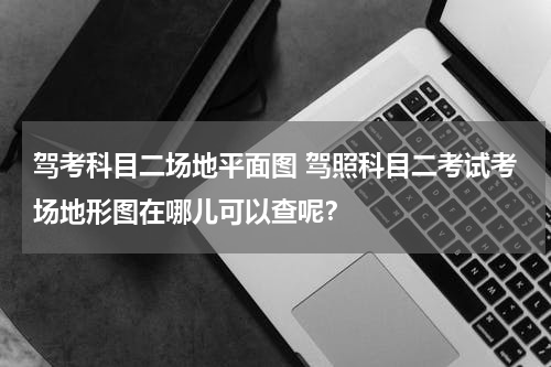 驾考科目二场地平面图 驾照科目二考试考场地形图在哪儿可以查呢？