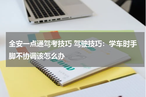 全安一点通驾考技巧 驾驶技巧：学车时手脚不协调该怎么办