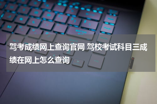 驾考成绩网上查询官网 驾校考试科目三成绩在网上怎么查询