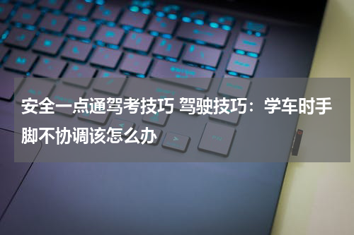 安全一点通驾考技巧 驾驶技巧：学车时手脚不协调该怎么办