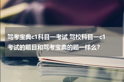 驾考宝典c1科目一考试 驾校科目一c1考试的题目和驾考宝典的题一样么？