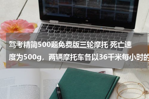 驾考精简500题免费版三轮摩托 死亡速度为500g，两辆摩托车各以36千米每小时的速度相向行驶，发生碰撞，碰撞时间为0.0012S,试判断驾驶员