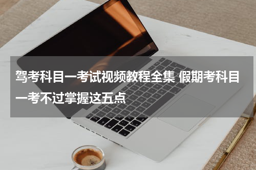 驾考科目一考试视频教程全集 假期考科目一考不过掌握这五点