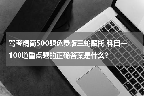 驾考精简500题免费版三轮摩托 科目一100道重点题的正确答案是什么？