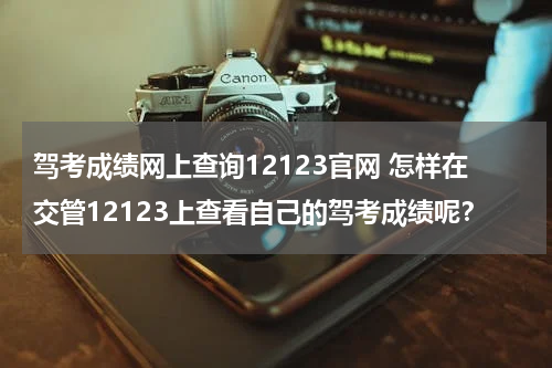 驾考成绩网上查询12123官网 怎样在交管12123上查看自己的驾考成绩呢？