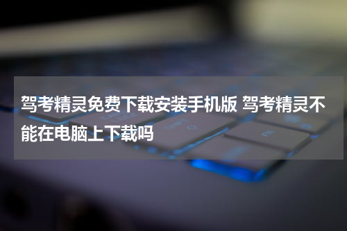 驾考精灵免费下载安装手机版 驾考精灵不能在电脑上下载吗