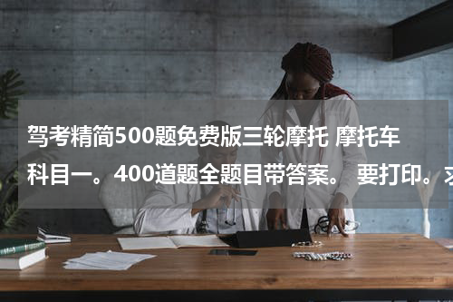 驾考精简500题免费版三轮摩托 摩托车科目一。400道题全题目带答案。 要打印。求帮助。