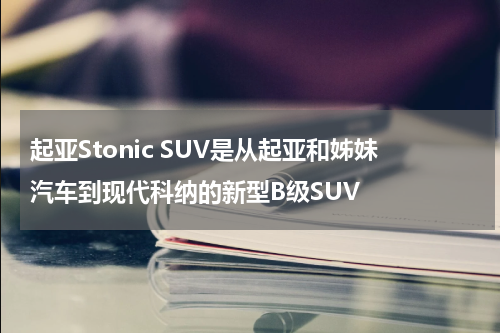 起亚Stonic SUV是从起亚和姊妹汽车到现代科纳的新型B级SUV 
