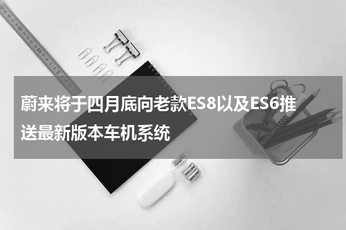 蔚来将于四月底向老款ES8以及ES6推送最新版本车机系统 