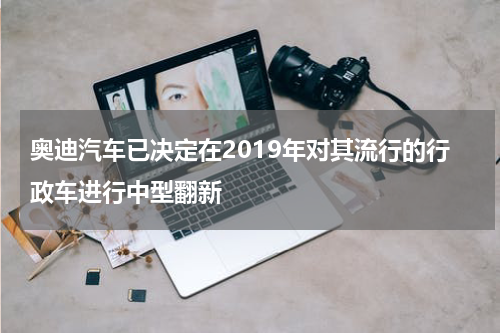 奥迪汽车已决定在2019年对其流行的行政车进行中型翻新 