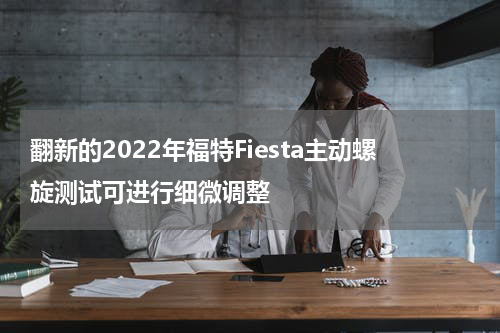 翻新的2022年福特Fiesta主动螺旋测试可进行细微调整 