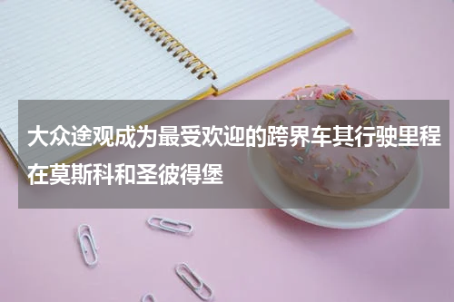 大众途观成为最受欢迎的跨界车其行驶里程在莫斯科和圣彼得堡 