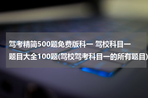 驾考精简500题免费版科一 驾校科目一题目大全100题(驾校驾考科目一的所有题目)