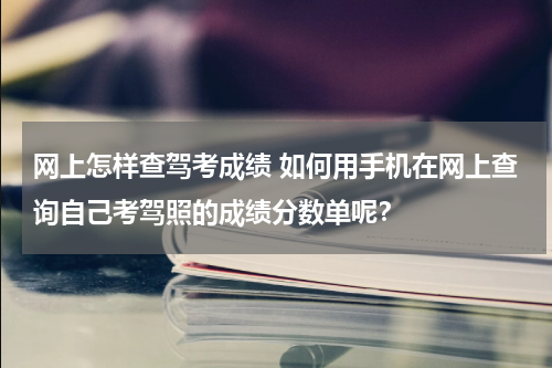 网上怎样查驾考成绩 如何用手机在网上查询自己考驾照的成绩分数单呢？