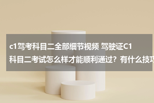 c1驾考科目二全部细节视频 驾驶证C1科目二考试怎么样才能顺利通过？有什么技巧？