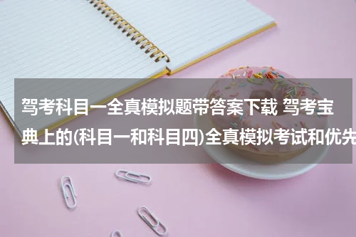 驾考科目一全真模拟题带答案下载 驾考宝典上的(科目一和科目四)全真模拟考试和优先考末做题有什么区别