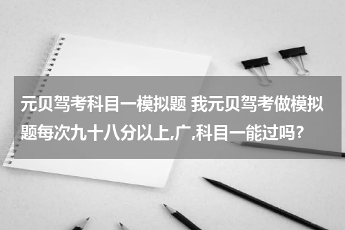 元贝驾考科目一模拟题 我元贝驾考做模拟题每次九十八分以上,广,科目一能过吗？