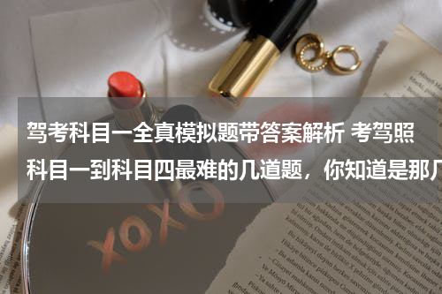 驾考科目一全真模拟题带答案解析 考驾照科目一到科目四最难的几道题，你知道是那几个么