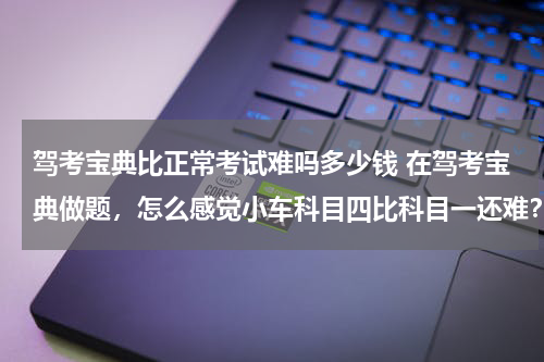 驾考宝典比正常考试难吗多少钱 在驾考宝典做题，怎么感觉小车科目四比科目一还难？