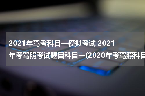 2021年驾考科目一模拟考试 2021年考驾照考试题目科目一(2020年考驾照科目一试题100题2020年)