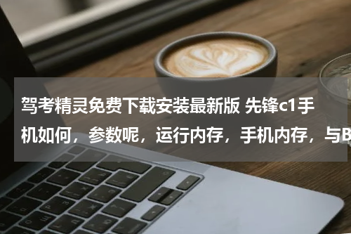 驾考精灵免费下载安装最新版 先锋c1手机如何，参数呢，运行内存，手机内存，与BF_T18手机相比，我买