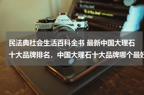 民法典社会生活百科全书 最新中国大理石十大品牌排名，中国大理石十大品牌哪个最好？